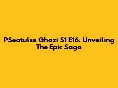 P'Seatulse Ghazi S1 E16: Unveiling The Epic Saga