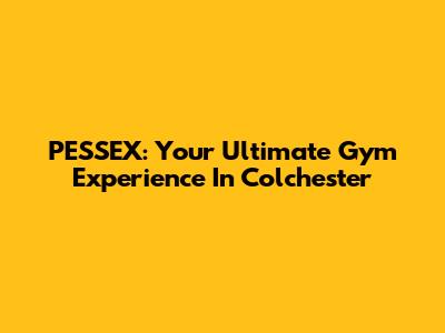 PESSEX: Your Ultimate Gym Experience In Colchester