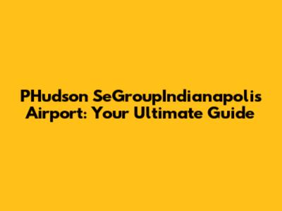 PHudson SeGroupIndianapolis Airport: Your Ultimate Guide