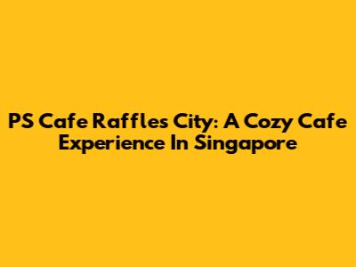 PS Cafe Raffles City: A Cozy Cafe Experience In Singapore