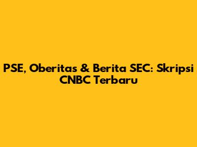 PSE, Oberitas & Berita SEC: Skripsi CNBC Terbaru