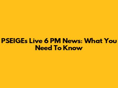 PSEIGE's Live 6 PM News: What You Need To Know