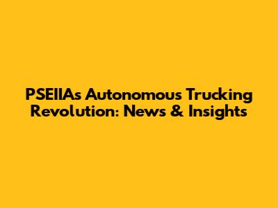 PSEIIA's Autonomous Trucking Revolution: News & Insights