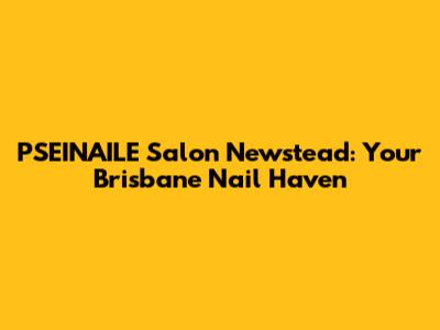 PSEINAILE Salon Newstead: Your Brisbane Nail Haven