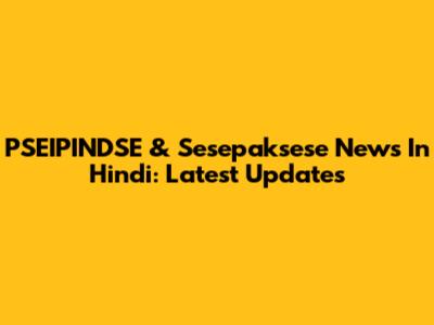 PSEIPINDSE & Sesepaksese News In Hindi: Latest Updates