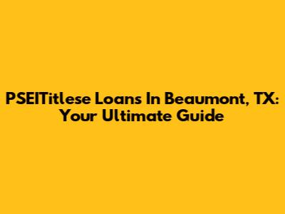 PSEITitlese Loans In Beaumont, TX: Your Ultimate Guide