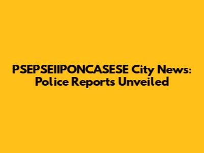 PSEPSEIIPONCASESE City News: Police Reports Unveiled