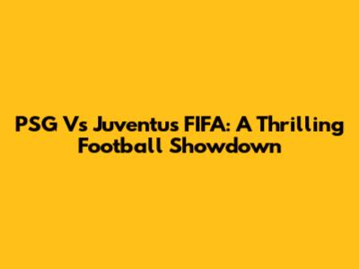 PSG Vs Juventus FIFA: A Thrilling Football Showdown