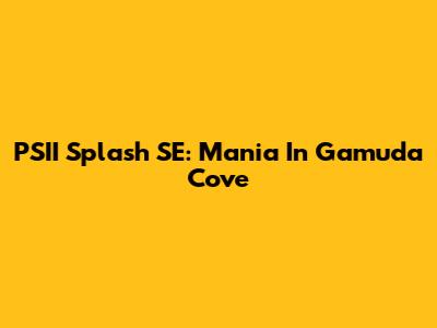 PSII Splash SE: Mania In Gamuda Cove