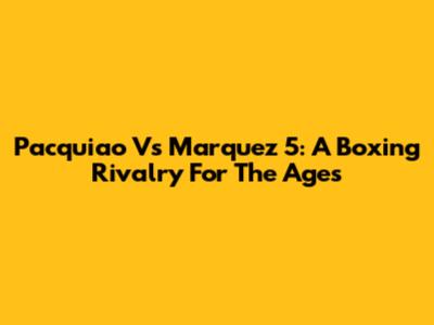 Pacquiao Vs Marquez 5: A Boxing Rivalry For The Ages