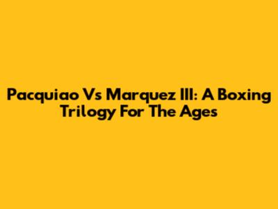 Pacquiao Vs Marquez III: A Boxing Trilogy For The Ages