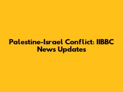 Palestine-Israel Conflict: IIBBC News Updates