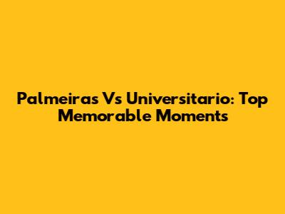 Palmeiras Vs Universitario: Top Memorable Moments