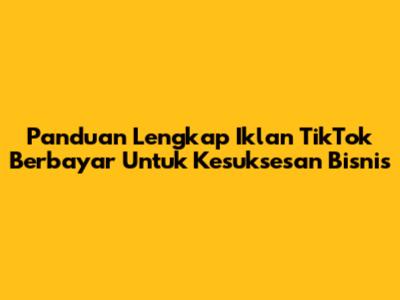 Panduan Lengkap Iklan TikTok Berbayar Untuk Kesuksesan Bisnis