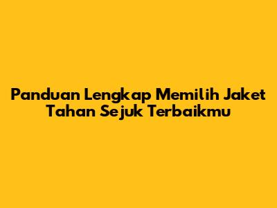 Panduan Lengkap Memilih Jaket Tahan Sejuk Terbaikmu