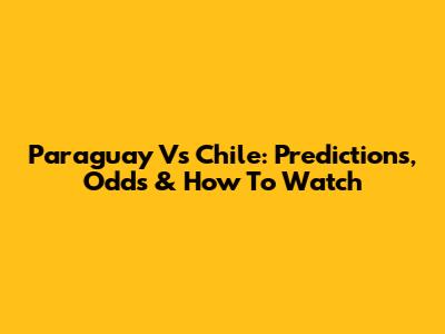 Paraguay Vs Chile: Predictions, Odds & How To Watch