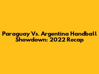 Paraguay Vs. Argentina Handball Showdown: 2022 Recap