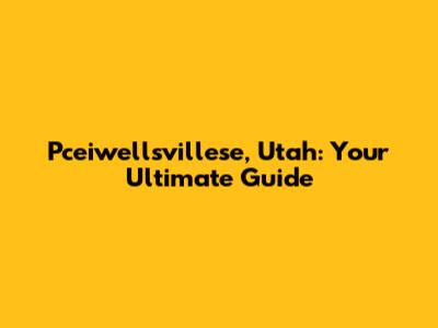 Pceiwellsvillese, Utah: Your Ultimate Guide
