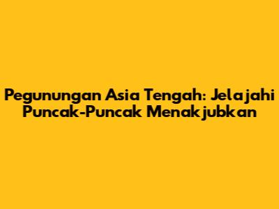 Pegunungan Asia Tengah: Jelajahi Puncak-Puncak Menakjubkan