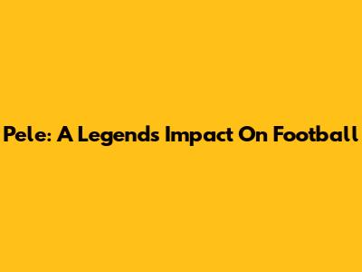Pele: A Legend's Impact On Football