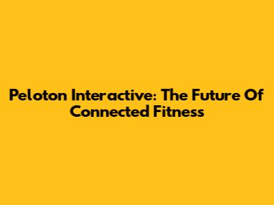 Peloton Interactive: The Future Of Connected Fitness