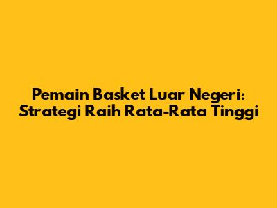 Pemain Basket Luar Negeri: Strategi Raih Rata-Rata Tinggi