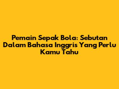 Pemain Sepak Bola: Sebutan Dalam Bahasa Inggris Yang Perlu Kamu Tahu
