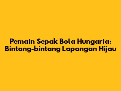 Pemain Sepak Bola Hungaria: Bintang-bintang Lapangan Hijau