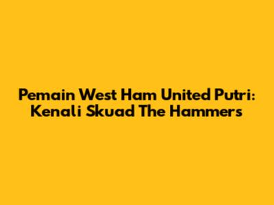 Pemain West Ham United Putri: Kenali Skuad The Hammers