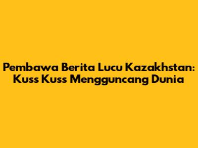Pembawa Berita Lucu Kazakhstan: Kuss Kuss Mengguncang Dunia