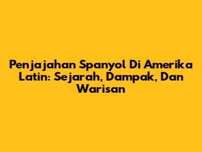 Penjajahan Spanyol Di Amerika Latin: Sejarah, Dampak, Dan Warisan