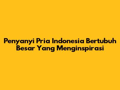 Penyanyi Pria Indonesia Bertubuh Besar Yang Menginspirasi