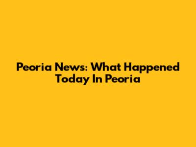 Peoria News: What Happened Today In Peoria
