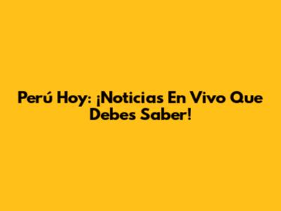 Perú Hoy: ¡Noticias En Vivo Que Debes Saber!