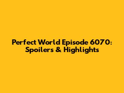 Perfect World Episode 6070: Spoilers & Highlights
