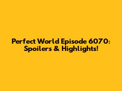 Perfect World Episode 6070: Spoilers & Highlights!