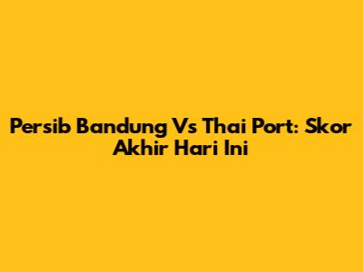 Persib Bandung Vs Thai Port: Skor Akhir Hari Ini