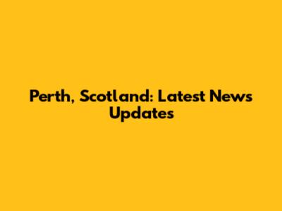 Perth, Scotland: Latest News Updates