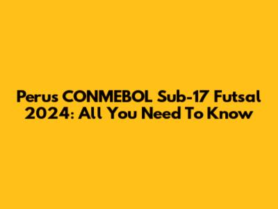 Peru's CONMEBOL Sub-17 Futsal 2024: All You Need To Know