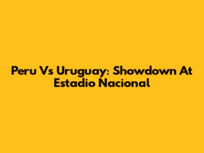 Peru Vs Uruguay: Showdown At Estadio Nacional