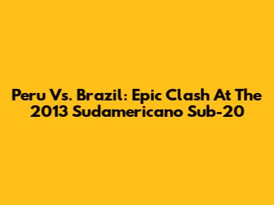 Peru Vs. Brazil: Epic Clash At The 2013 Sudamericano Sub-20