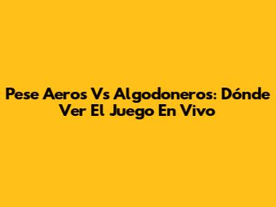 Pese Aeros Vs Algodoneros: Dónde Ver El Juego En Vivo