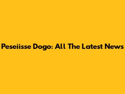 Peseiisse Dogo: All The Latest News