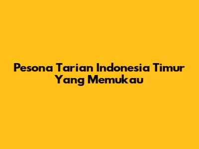Pesona Tarian Indonesia Timur Yang Memukau