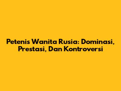Petenis Wanita Rusia: Dominasi, Prestasi, Dan Kontroversi