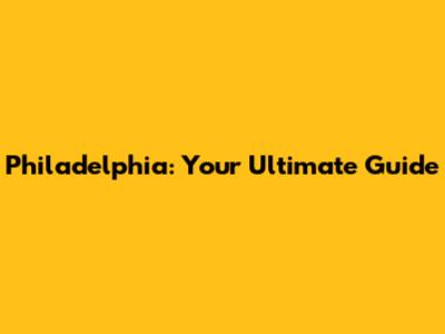 Philadelphia: Your Ultimate Guide