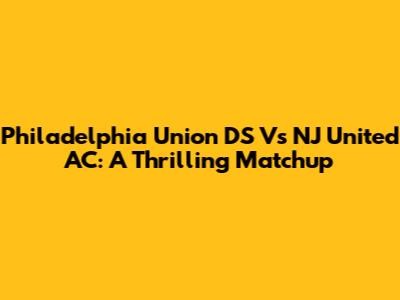 Philadelphia Union DS Vs NJ United AC: A Thrilling Matchup