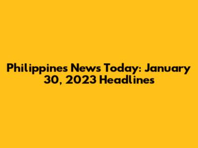 Philippines News Today: January 30, 2023 Headlines