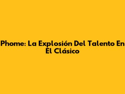 Phome: La Explosión Del Talento En El Clásico