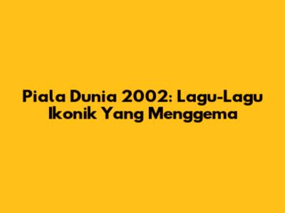 Piala Dunia 2002: Lagu-Lagu Ikonik Yang Menggema